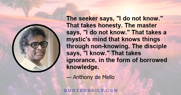 The seeker says, I do not know. That takes honesty. The master says, I do not know. That takes a mystic's mind that knows things through non-knowing. The disciple says, I know. That takes ignorance, in the form of