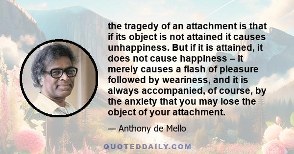 the tragedy of an attachment is that if its object is not attained it causes unhappiness. But if it is attained, it does not cause happiness – it merely causes a flash of pleasure followed by weariness, and it is always 