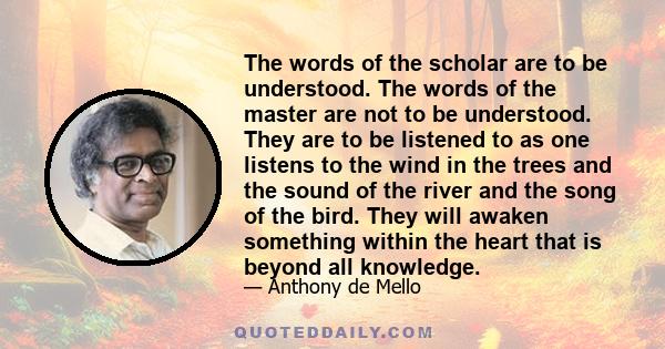 The words of the scholar are to be understood. The words of the master are not to be understood. They are to be listened to as one listens to the wind in the trees and the sound of the river and the song of the bird.