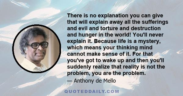 There is no explanation you can give that will explain away all the sufferings and evil and torture and destruction and hunger in the world! You'll never explain it. Because life is a mystery, which means your thinking