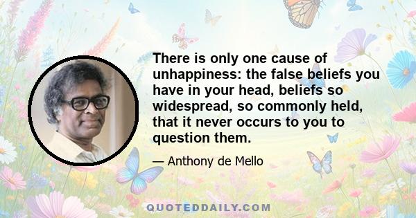 There is only one cause of unhappiness: the false beliefs you have in your head, beliefs so widespread, so commonly held, that it never occurs to you to question them.