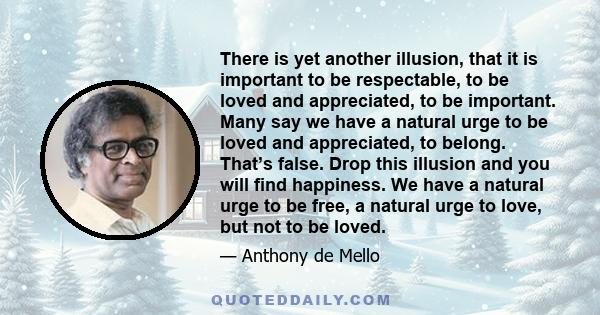 There is yet another illusion, that it is important to be respectable, to be loved and appreciated, to be important. Many say we have a natural urge to be loved and appreciated, to belong. That’s false. Drop this