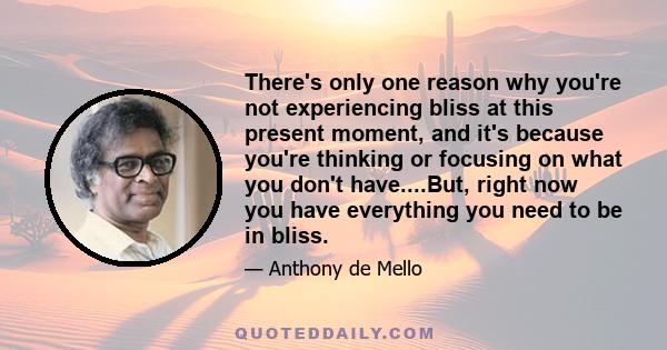 There's only one reason why you're not experiencing bliss at this present moment, and it's because you're thinking or focusing on what you don't have....But, right now you have everything you need to be in bliss.