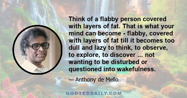 Think of a flabby person covered with layers of fat. That is what your mind can become - flabby, covered with layers of fat till it becomes too dull and lazy to think, to observe, to explore, to discover ... not wanting 