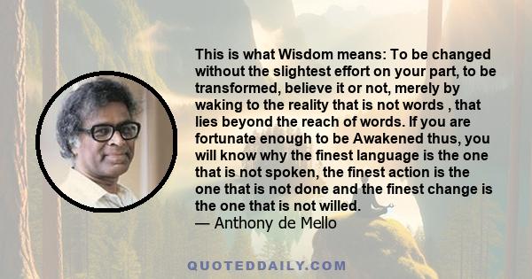 This is what Wisdom means: To be changed without the slightest effort on your part, to be transformed, believe it or not, merely by waking to the reality that is not words , that lies beyond the reach of words. If you