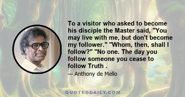 To a visitor who asked to become his disciple the Master said, You may live with me, but don't become my follower. Whom, then, shall I follow? No one. The day you follow someone you cease to follow Truth .