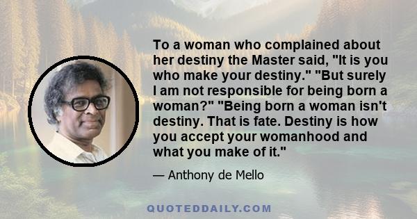 To a woman who complained about her destiny the Master said, It is you who make your destiny. But surely I am not responsible for being born a woman? Being born a woman isn't destiny. That is fate. Destiny is how you