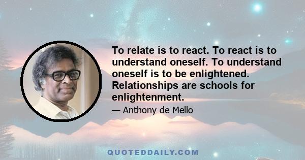 To relate is to react. To react is to understand oneself. To understand oneself is to be enlightened. Relationships are schools for enlightenment.