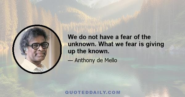 We do not have a fear of the unknown. What we fear is giving up the known.