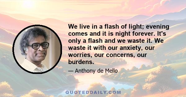 We live in a flash of light; evening comes and it is night forever. It's only a flash and we waste it. We waste it with our anxiety, our worries, our concerns, our burdens.