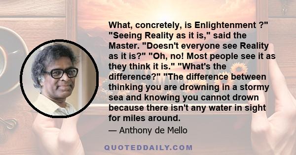 What, concretely, is Enlightenment ? Seeing Reality as it is, said the Master. Doesn't everyone see Reality as it is? Oh, no! Most people see it as they think it is. What's the difference? The difference between