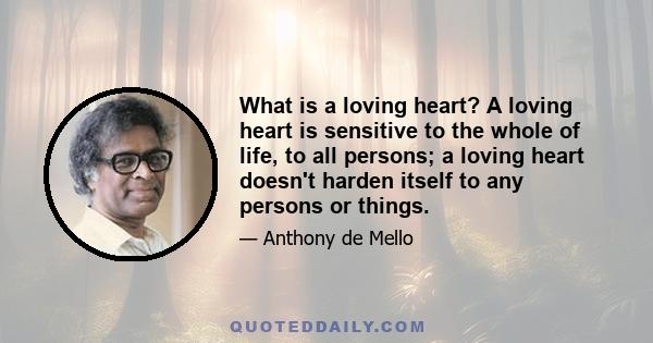 What is a loving heart? A loving heart is sensitive to the whole of life, to all persons; a loving heart doesn't harden itself to any persons or things.