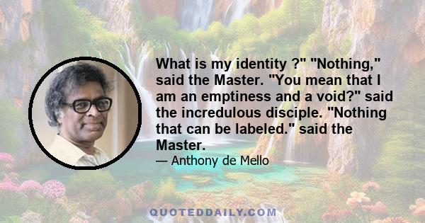 What is my identity ? Nothing, said the Master. You mean that I am an emptiness and a void? said the incredulous disciple. Nothing that can be labeled. said the Master.