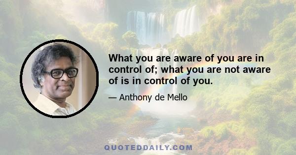 What you are aware of you are in control of; what you are not aware of is in control of you.