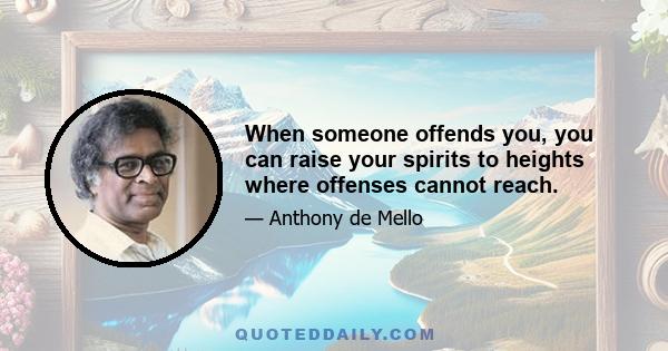 When someone offends you, you can raise your spirits to heights where offenses cannot reach.