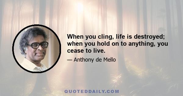 When you cling, life is destroyed; when you hold on to anything, you cease to live.