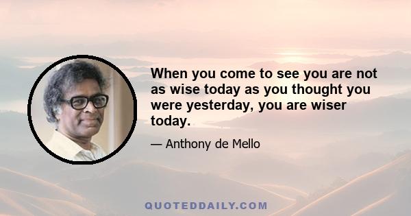 When you come to see you are not as wise today as you thought you were yesterday, you are wiser today.