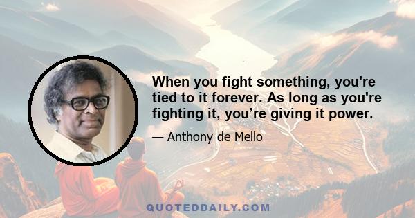 When you fight something, you're tied to it forever. As long as you're fighting it, you’re giving it power.