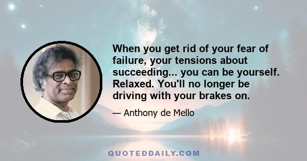 When you get rid of your fear of failure, your tensions about succeeding... you can be yourself. Relaxed. You'll no longer be driving with your brakes on.