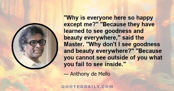 Why is everyone here so happy except me? Because they have learned to see goodness and beauty everywhere, said the Master. Why don't I see goodness and beauty everywhere? Because you cannot see outside of you what you