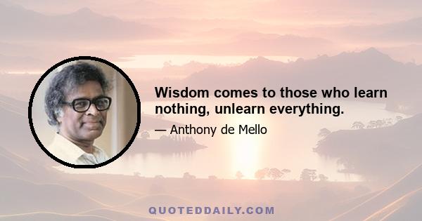 Wisdom comes to those who learn nothing, unlearn everything.