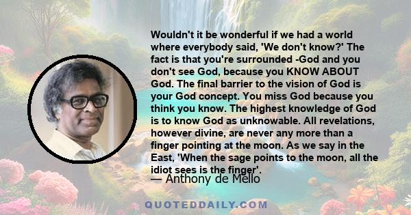 Wouldn't it be wonderful if we had a world where everybody said, 'We don't know?' The fact is that you're surrounded -God and you don't see God, because you KNOW ABOUT God. The final barrier to the vision of God is your 