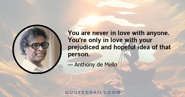 You are never in love with anyone. You're only in love with your prejudiced and hopeful idea of that person.