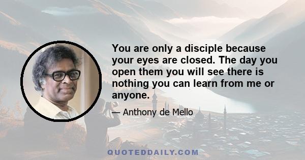 You are only a disciple because your eyes are closed. The day you open them you will see there is nothing you can learn from me or anyone.