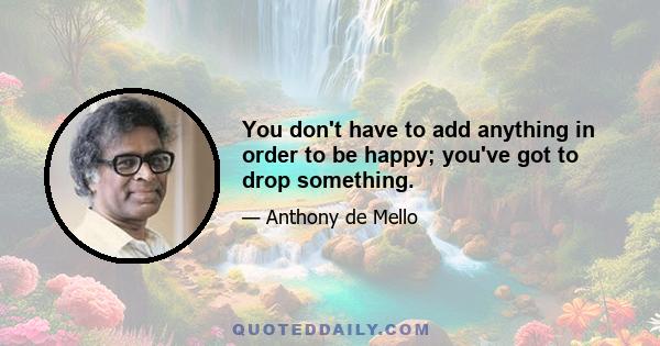 You don't have to add anything in order to be happy; you've got to drop something.