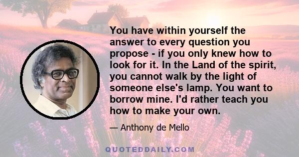 You have within yourself the answer to every question you propose - if you only knew how to look for it. In the Land of the spirit, you cannot walk by the light of someone else's lamp. You want to borrow mine. I'd