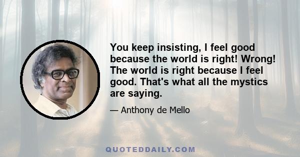 You keep insisting, I feel good because the world is right! Wrong! The world is right because I feel good. That's what all the mystics are saying.