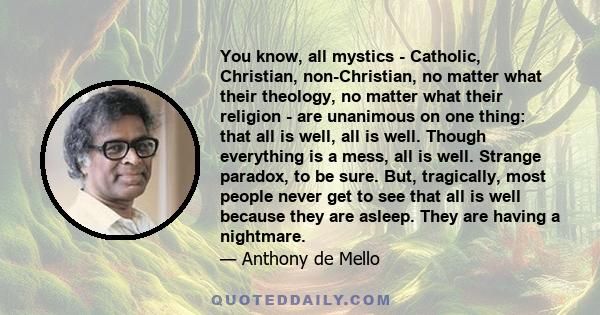 You know, all mystics - Catholic, Christian, non-Christian, no matter what their theology, no matter what their religion - are unanimous on one thing: that all is well, all is well. Though everything is a mess, all is