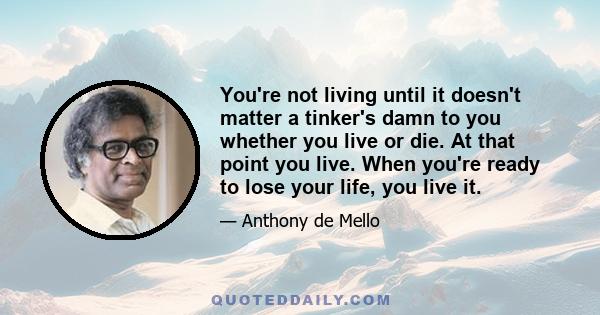 You're not living until it doesn't matter a tinker's damn to you whether you live or die. At that point you live. When you're ready to lose your life, you live it.