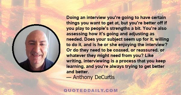 Doing an interview you're going to have certain things you want to get at, but you're better off if you play to people's strengths a bit. You're also assessing how it's going and adjusting as needed. Does your subject