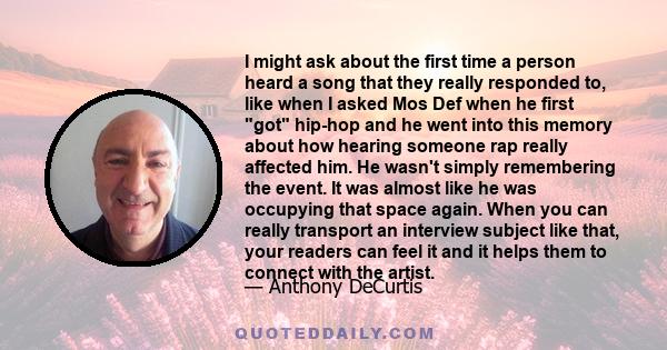 I might ask about the first time a person heard a song that they really responded to, like when I asked Mos Def when he first got hip-hop and he went into this memory about how hearing someone rap really affected him.