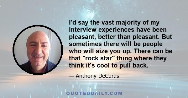 I'd say the vast majority of my interview experiences have been pleasant, better than pleasant. But sometimes there will be people who will size you up. There can be that rock star thing where they think it's cool to