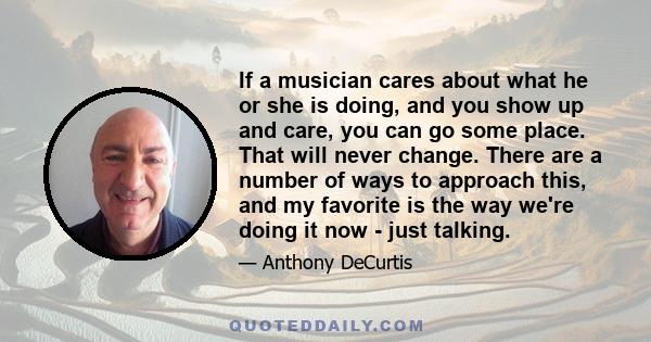 If a musician cares about what he or she is doing, and you show up and care, you can go some place. That will never change. There are a number of ways to approach this, and my favorite is the way we're doing it now -