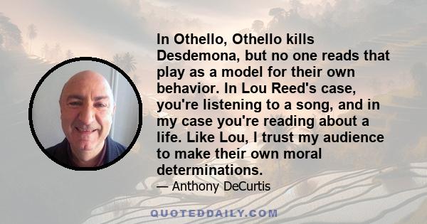 In Othello, Othello kills Desdemona, but no one reads that play as a model for their own behavior. In Lou Reed's case, you're listening to a song, and in my case you're reading about a life. Like Lou, I trust my