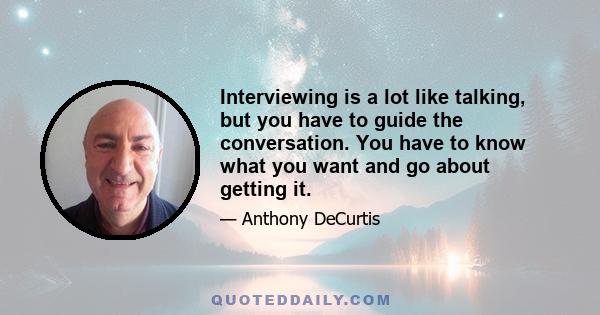 Interviewing is a lot like talking, but you have to guide the conversation. You have to know what you want and go about getting it.