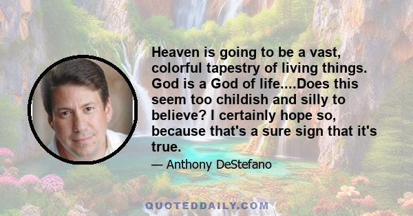 Heaven is going to be a vast, colorful tapestry of living things. God is a God of life....Does this seem too childish and silly to believe? I certainly hope so, because that's a sure sign that it's true.