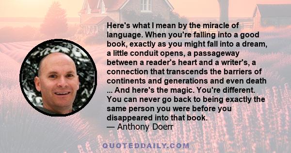 Here's what I mean by the miracle of language. When you're falling into a good book, exactly as you might fall into a dream, a little conduit opens, a passageway between a reader's heart and a writer's, a connection