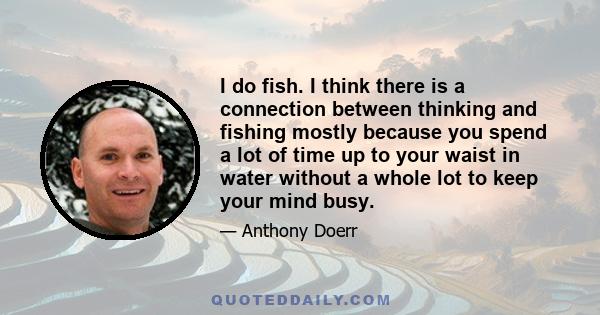 I do fish. I think there is a connection between thinking and fishing mostly because you spend a lot of time up to your waist in water without a whole lot to keep your mind busy.