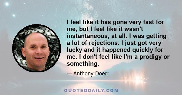 I feel like it has gone very fast for me, but I feel like it wasn't instantaneous, at all. I was getting a lot of rejections. I just got very lucky and it happened quickly for me. I don't feel like I'm a prodigy or