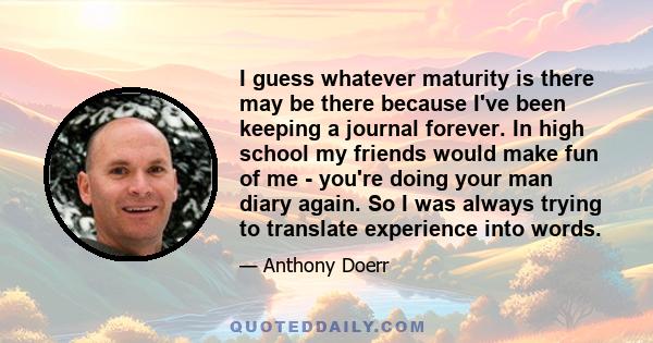 I guess whatever maturity is there may be there because I've been keeping a journal forever. In high school my friends would make fun of me - you're doing your man diary again. So I was always trying to translate