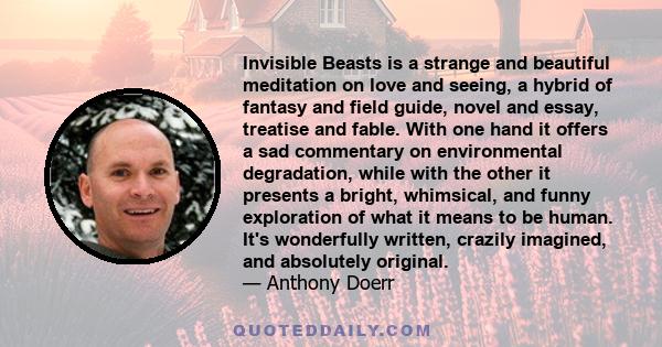 Invisible Beasts is a strange and beautiful meditation on love and seeing, a hybrid of fantasy and field guide, novel and essay, treatise and fable. With one hand it offers a sad commentary on environmental degradation, 