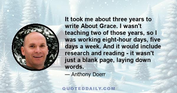 It took me about three years to write About Grace. I wasn't teaching two of those years, so I was working eight-hour days, five days a week. And it would include research and reading - it wasn't just a blank page,