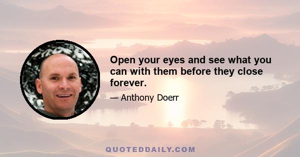 Open your eyes and see what you can with them before they close forever.