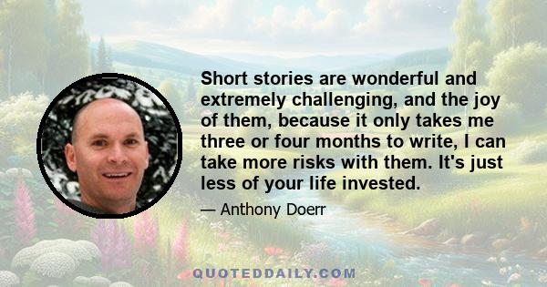 Short stories are wonderful and extremely challenging, and the joy of them, because it only takes me three or four months to write, I can take more risks with them. It's just less of your life invested.