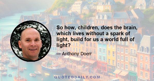 So how, children, does the brain, which lives without a spark of light, build for us a world full of light?