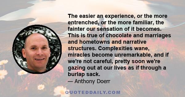 The easier an experience, or the more entrenched, or the more familiar, the fainter our sensation of it becomes. This is true of chocolate and marriages and hometowns and narrative structures. Complexities wane,